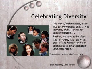 Celebrating Diversity
         “We must fundamentally alter
          our thinking about diversity as
          deviant, that…it must be
          accommodated. . .
          Rather, we need to be clear
          that diversity is an essential
          part of the human condition
          and needs to be anticipated
          and celebrated.”

       Dave Edyburn, Associate Professor, UWM




       Slide created by Kathy Howery
 
