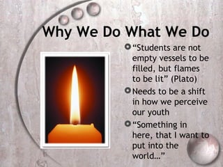 Why We Do What We Do
          “Students are not
           empty vessels to be
           filled, but flames
           to be lit” (Plato)
          Needs to be a shift
           in how we perceive
           our youth
          “Something in
           here, that I want to
           put into the
           world…”
 