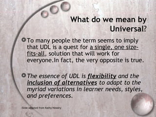 What do we mean by
                                            Universal?
 To many people the term seems to imply
  that UDL is a quest for a single, one size-
  fits-all, solution that will work for
  everyone.In fact, the very opposite is true.

 The essence of UDL is flexibility and the
  inclusion of alternatives to adapt to the
  myriad variations in learner needs, styles,
  and preferences.
-Slide adapted from Kathy Howery
 