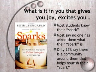 What is it in you that gives
    you joy, excites you…
             Most students know
              their “spark”
             Most say no one has
              asked them what
              their “spark” is
             Only 25% say there
              is a community
              around them that
              helps nourish their
              “spark”
 