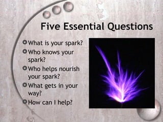 Five Essential Questions
 What is your spark?
 Who knows your
  spark?
 Who helps nourish
  your spark?
 What gets in your
  way?
 How can I help?
 