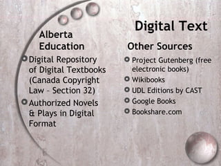 Digital Text
    Alberta
    Education             Other Sources
 Digital Repository      Project Gutenberg (free
  of Digital Textbooks     electronic books)
  (Canada Copyright       Wikibooks
  Law – Section 32)       UDL Editions by CAST
 Authorized Novels       Google Books
  & Plays in Digital      Bookshare.com
  Format
 