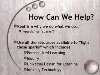 How Can We Help?
 Reaffirm why we do what we do…
   “vessels” or “sparks”?


 Use all the resources available to “light
  those sparks” which includes:
     Personalized Learning
     Inquiry
     Universal Design for Learning
     Infusing Technology
 