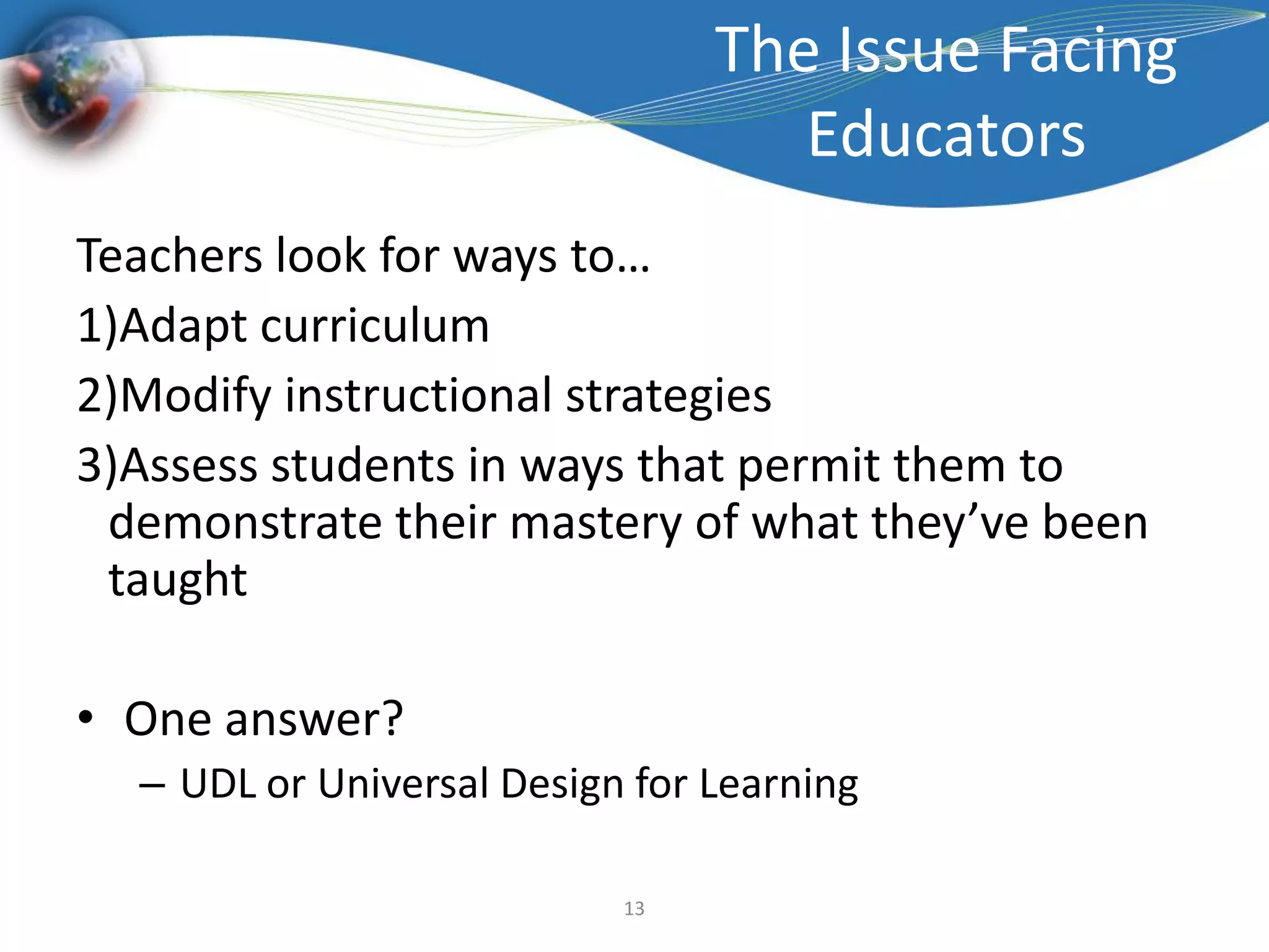 The Issue Facing EducatorsTeachers look for ways to…Adapt curriculumModify instructional strategiesAssess students in ways that permit them to demonstrate their mastery of what they’ve been taughtOne answer?UDL or Universal Design for Learning13