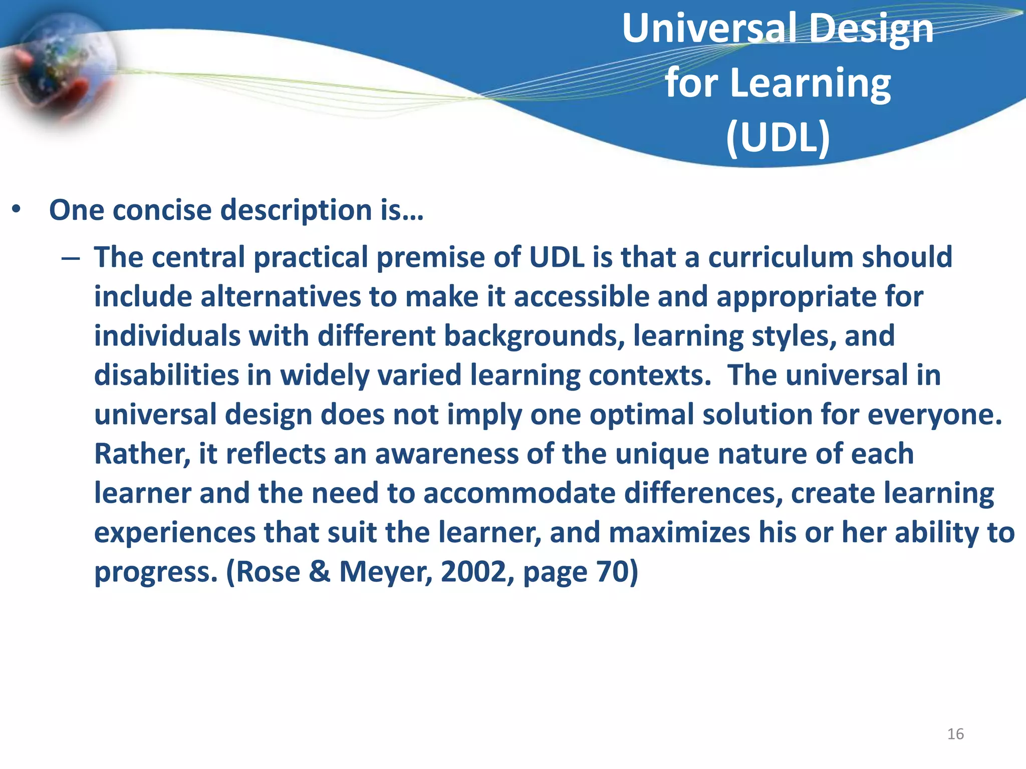 Universal Design for Learning(UDL)One concise description is…The central practical premise of UDL is that a curriculum should include alternatives to make it accessible and appropriate for individuals with different backgrounds, learning styles, and disabilities in widely varied learning contexts.  The universal in universal design does not imply one optimal solution for everyone. Rather, it reflects an awareness of the unique nature of each learner and the need to accommodate differences, create learning experiences that suit the learner, and maximizes his or her ability to progress. (Rose & Meyer, 2002, page 70)16
