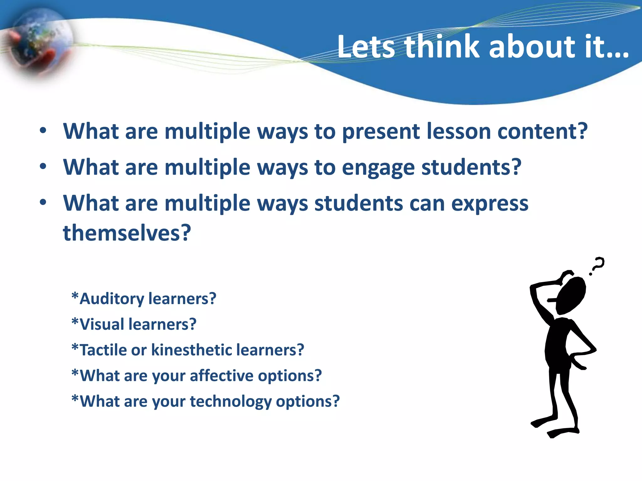 Lets think about it…What are multiple ways to present lesson content?What are multiple ways to engage students?What are multiple ways students can express themselves?*Auditory learners?*Visual learners?*Tactile or kinesthetic learners?*What are your affective options?*What are your technology options?