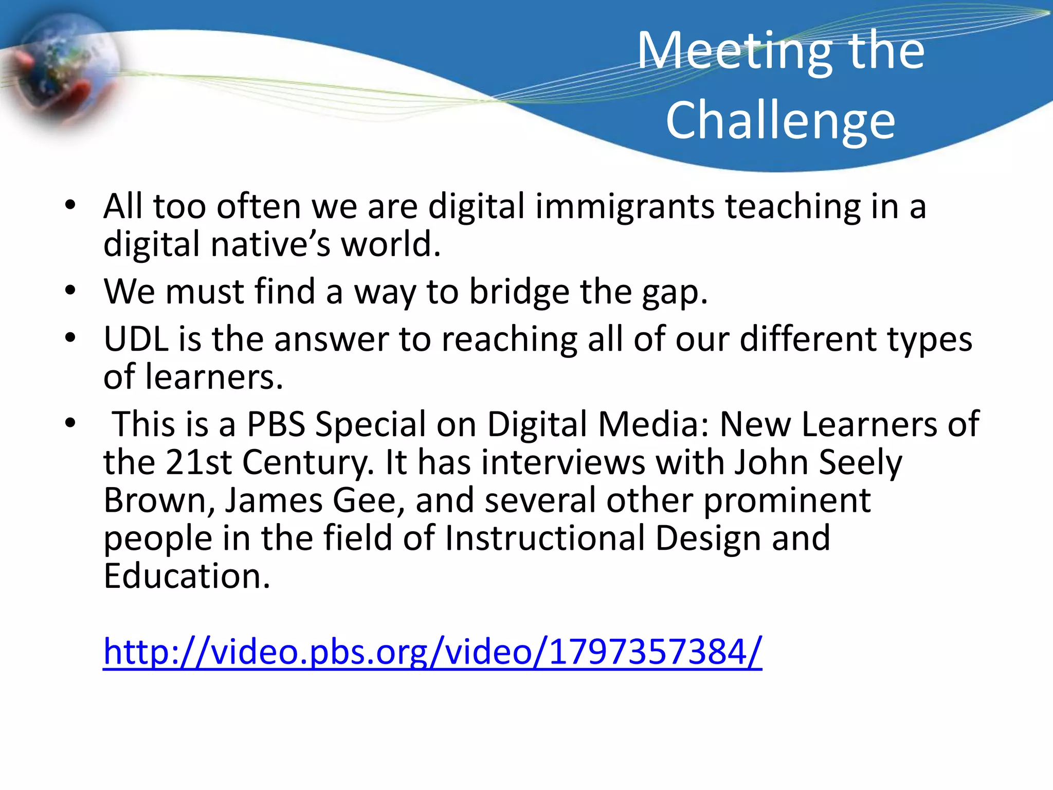 Meeting the ChallengeAll too often we are digital immigrants teaching in a digital native’s world.  We must find a way to bridge the gap.  UDL is the answer to reaching all of our different types of learners. This is a PBS Special on Digital Media: New Learners of the 21st Century. It has interviews with John SeelyBrown, James Gee, and several other prominent people in the field of Instructional Design and Education. http://video.pbs.org/video/1797357384/ 
