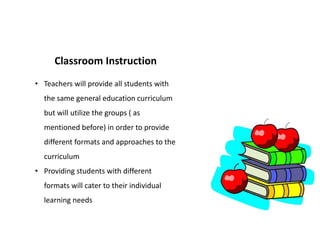 Classroom Instruction
• Teachers will provide all students with
the same general education curriculum
but will utilize the groups ( as
mentioned before) in order to provide
different formats and approaches to the
curriculum
• Providing students with different
formats will cater to their individual
learning needs
 