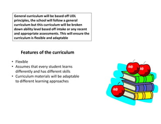 General curriculum will be based off UDL
principles, the school will follow a general
curriculum but this curriculum will be broken
down ability level based off intake or any recent
and appropriate assessments. This will ensure the
curriculum is flexible and adaptable
Features of the curriculum
• Flexible
• Assumes that every student learns
differently and has different skills
• Curriculum materials will be adaptable
to different learning approaches
 