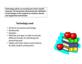 Technology will be an essential part of the school’s
structure. All classrooms will promote the utilization
of technology as this supports an assistive, diverse
and supportive environment
Technology used
• All forms of assistive technology
• Blackboards
• Speakers
• Websites and apps in order to provide
different formats of submitting and
presenting work
• Tablets and other touch screen devices
for both student and teachers
 