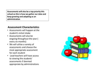 Assessments will also be a top priority this
school as this is how we gather our data and
keep growing and adapting as an
administration
Assessment Characteristics
• Assessments will happen at the
student’s initial intake
• Assessments will also be
ongoing throughout the year (
every six months)
• We will utilize a variety of
assessments and choose the
most appropriate assessment
for each student
• Lead teachers will have access
to viewing the students'
assessments if deemed
appropriate by administrations
 