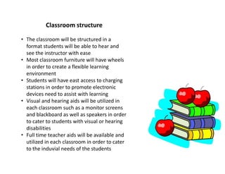 Classroom structure
• The classroom will be structured in a
format students will be able to hear and
see the instructor with ease
• Most classroom furniture will have wheels
in order to create a flexible learning
environment
• Students will have east access to charging
stations in order to promote electronic
devices need to assist with learning
• Visual and hearing aids will be utilized in
each classroom such as a monitor screens
and blackboard as well as speakers in order
to cater to students with visual or hearing
disabilities
• Full time teacher aids will be available and
utilized in each classroom in order to cater
to the induvial needs of the students
 