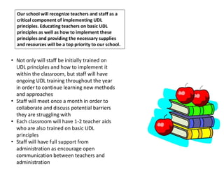 Our school will recognize teachers and staff as a
critical component of implementing UDL
principles. Educating teachers on basic UDL
principles as well as how to implement these
principles and providing the necessary supplies
and resources will be a top priority to our school.
• Not only will staff be initially trained on
UDL principles and how to implement it
within the classroom, but staff will have
ongoing UDL training throughout the year
in order to continue learning new methods
and approaches
• Staff will meet once a month in order to
collaborate and discuss potential barriers
they are struggling with
• Each classroom will have 1-2 teacher aids
who are also trained on basic UDL
principles
• Staff will have full support from
administration as encourage open
communication between teachers and
administration
 