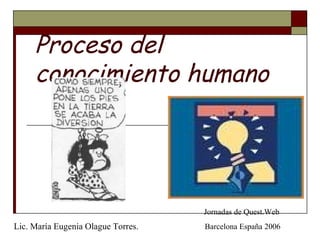 Proceso del 
conocimiento humano 
Jornadas de Quest.Web 
Lic. María Eugenia Olague Torres. Barcelona España 2006 
 