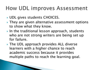  UDL gives students CHOICES.
 They are given alternative assessment options
to show what they know.
 In the traditional lesson approach, students
who are not strong writers are being set up
for failure.
 The UDL approach provides ALL diverse
learners with a higher chance to reach
academic success because it provides
multiple paths to reach the learning goal.
 