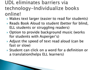  Makes text larger (easier to read for students)
 Reads Book Aloud to student (better for blind,
ELL students or struggling readers)
 Option to provide background music (works
for students with Asperger’s)
 Adjust the speed of text read aloud (can be
fast or slow)
 Student can click on a word for a definition or
a translation(helps ELL learners)
 