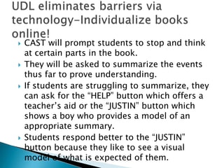  CAST will prompt students to stop and think
at certain parts in the book.
 They will be asked to summarize the events
thus far to prove understanding.
 If students are struggling to summarize, they
can ask for the “HELP” button which offers a
teacher’s aid or the “JUSTIN” button which
shows a boy who provides a model of an
appropriate summary.
 Students respond better to the “JUSTIN”
button because they like to see a visual
model of what is expected of them.
 