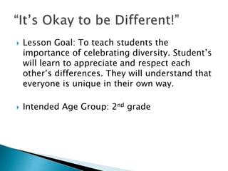  Lesson Goal: To teach students the
importance of celebrating diversity. Student’s
will learn to appreciate and respect each
other’s differences. They will understand that
everyone is unique in their own way.
 Intended Age Group: 2nd grade
 
