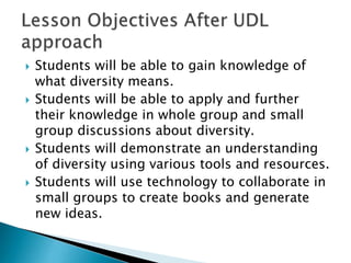  Students will be able to gain knowledge of
what diversity means.
 Students will be able to apply and further
their knowledge in whole group and small
group discussions about diversity.
 Students will demonstrate an understanding
of diversity using various tools and resources.
 Students will use technology to collaborate in
small groups to create books and generate
new ideas.
 
