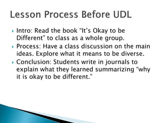  Intro: Read the book “It’s Okay to be
Different” to class as a whole group.
 Process: Have a class discussion on the main
ideas. Explore what it means to be diverse.
 Conclusion: Students write in journals to
explain what they learned summarizing “why
it is okay to be different.”
 