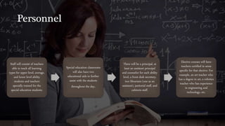 Personnel
Staff will consist of teachers
able to teach all learning
types for upper level, average,
and lower level ability
students and teachers
specially trained for the
special education students.
Special education classrooms
will also have two
educational aids to further
assist with the students
throughout the day.
There will be a principal, at
least an assistant principal
and counselor for each ability
level, a front desk secretary,
two librarians (one as an
assistant), janitorial staff, and
cafeteria staff.
Elective courses will have
teachers certified in areas
specific for that elective. For
example, an art teacher who
has a degree in art, a robotics
teacher who has experience
in engineering and
technology, etc.
 