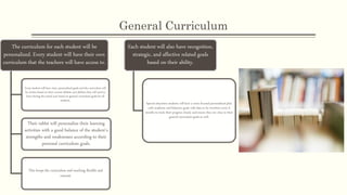 General Curriculum
The curriculum for each student will be
personalized. Every student will have their own
curriculum that the teachers will have access to.
Every student will have clear, personalized goals and the curriculum will
be written based on their current abilities and abilities they will need to
learn during the school year based on general curriculum goals for all
students.
Their tablet will personalize their learning
activities with a good balance of the student’s
strengths and weaknesses according to their
personal curriculum goals.
This keeps the curriculum and teaching flexible and
current.
Each student will also have recognition,
strategic, and affective related goals
based on their ability.
Special education students will have a more focused personalized plan
with academic and behavior goals with data to be rewritten every 6
months to track their progress closely and ensure they are close to their
general curriculum goals as well.
 