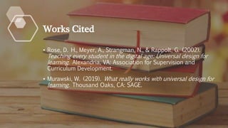 Works Cited
• Rose, D. H., Meyer, A., Strangman, N., & Rappolt, G. (2002).
Teaching every student in the digital age: Universal design for
learning. Alexandria, VA: Association for Supervision and
Curriculum Development.
• Murawski, W. (2019). What really works with universal design for
learning. Thousand Oaks, CA: SAGE.
 