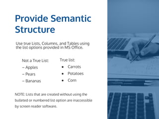 Provide Semantic
Structure
Use true Lists, Columns, and Tables using
the list options provided in MS Office.
Not a True List:
– Apples
– Pears
– Bananas
True list:
● Carrots
● Potatoes
● Corn
NOTE: Lists that are created without using the
bulleted or numbered list option are inaccessible
by screen reader software.
 