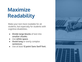 Maximize
Readability
Make your text more readable for all
students, but especially for students with
cognitive disabilities.
● Divide large blocks of text into
smaller chunks.
● Use white space.
● Avoid long or overly complex
sentences.
● Use at least 12 point Sans Serif font.
 