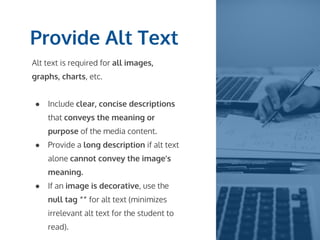 Provide Alt Text
Alt text is required for all images,
graphs, charts, etc.
● Include clear, concise descriptions
that conveys the meaning or
purpose of the media content.
● Provide a long description if alt text
alone cannot convey the image’s
meaning.
● If an image is decorative, use the
null tag “” for alt text (minimizes
irrelevant alt text for the student to
read).
 