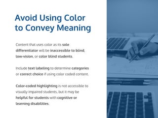 Avoid Using Color
to Convey Meaning
Content that uses color as its sole
differentiator will be inaccessible to blind,
low-vision, or color blind students.
Include text labeling to determine categories
or correct choice if using color coded content.
Color-coded highlighting is not accessible to
visually impaired students, but it may be
helpful for students with cognitive or
learning disabilities.
 
