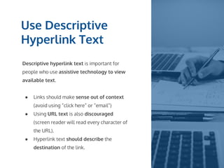 Use Descriptive
Hyperlink Text
Descriptive hyperlink text is important for
people who use assistive technology to view
available text.
● Links should make sense out of context
(avoid using “click here” or “email”)
● Using URL text is also discouraged
(screen reader will read every character of
the URL).
● Hyperlink text should describe the
destination of the link.
 