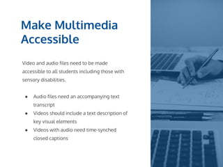 Make Multimedia
Accessible
Video and audio files need to be made
accessible to all students including those with
sensory disabilities.
● Audio files need an accompanying text
transcript
● Videos should include a text description of
key visual elements
● Videos with audio need time-synched
closed captions
 