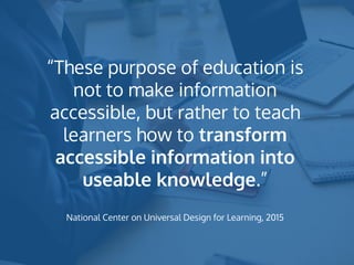 “These purpose of education is
not to make information
accessible, but rather to teach
learners how to transform
accessible information into
useable knowledge.”
National Center on Universal Design for Learning, 2015
 