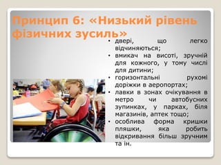 Принцип 6: «Низький рівень
фізичних зусиль»• двері, що легко
відчиняються;
• вмикач на висоті, зручній
для кожного, у тому числі
для дитини;
• горизонтальні рухомі
доріжки в аеропортах;
• лавки в зонах очікування в
метро чи автобусних
зупинках, у парках, біля
магазинів, аптек тощо;
• особлива форма кришки
пляшки, яка робить
відкривання більш зручним
та ін.
 