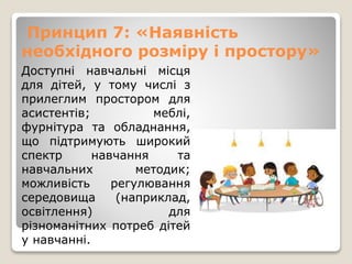 Принцип 7: «Наявність
необхідного розміру і простору»
Доступні навчальні місця
для дітей, у тому числі з
прилеглим простором для
асистентів; меблі,
фурнітура та обладнання,
що підтримують широкий
спектр навчання та
навчальних методик;
можливість регулювання
середовища (наприклад,
освітлення) для
різноманітних потреб дітей
у навчанні.
 