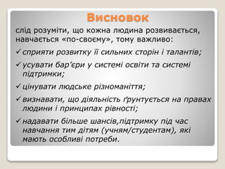 Висновок
слід розуміти, що кожна людина розвивається,
навчається «по-своєму», тому важливо:
 сприяти розвитку її сильних сторін і талантів;
 усувати бар’єри у системі освіти та системі
підтримки;
 цінувати людське різноманіття;
 визнавати, що діяльність ґрунтується на правах
людини і принципах рівності;
 надавати більше шансів,підтримку під час
навчання тим дітям (учням/студентам), які
мають особливі потреби.
 