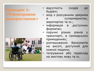 Принцип 1:
«Рівноправне
використання»
• відсутність сходів до
будівлі;
• вхід з розсувними дверима
в супермаркетах,
аеропортах та ін.;
• інформація в доступних
форматах;
• поручні різних рівнів у
транспорті, в громадських
приміщеннях;
• розташування банкоматів
на висоті, доступній для
кожної людини;
• титрування або переклад
на жестову мову та ін.
 