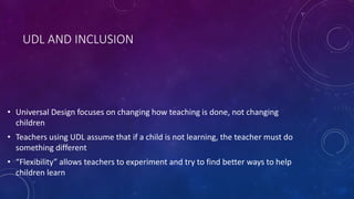 UDL AND INCLUSION
• Universal Design focuses on changing how teaching is done, not changing
children
• Teachers using UDL assume that if a child is not learning, the teacher must do
something different
• “Flexibility” allows teachers to experiment and try to find better ways to help
children learn
 