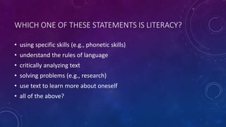 WHICH ONE OF THESE STATEMENTS IS LITERACY?
• using specific skills (e.g., phonetic skills)
• understand the rules of language
• critically analyzing text
• solving problems (e.g., research)
• use text to learn more about oneself
• all of the above?
 