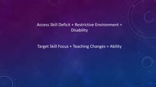 Access Skill Deficit + Restrictive Environment =
Disability
Target Skill Focus + Teaching Changes = Ability
 