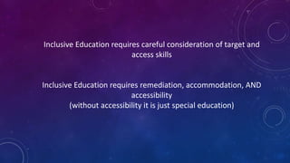 Inclusive Education requires careful consideration of target and
access skills
Inclusive Education requires remediation, accommodation, AND
accessibility
(without accessibility it is just special education)
 