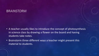 BRAINSTORM
• A teacher usually likes to introduce the concept of photosynthesis
in science class by drawing a flower on the board and having
students take notes.
• Brainstorm three different ways a teacher might present this
material to students.
 
