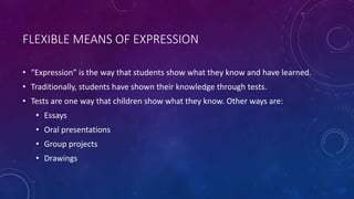 FLEXIBLE MEANS OF EXPRESSION
• “Expression” is the way that students show what they know and have learned.
• Traditionally, students have shown their knowledge through tests.
• Tests are one way that children show what they know. Other ways are:
• Essays
• Oral presentations
• Group projects
• Drawings
 