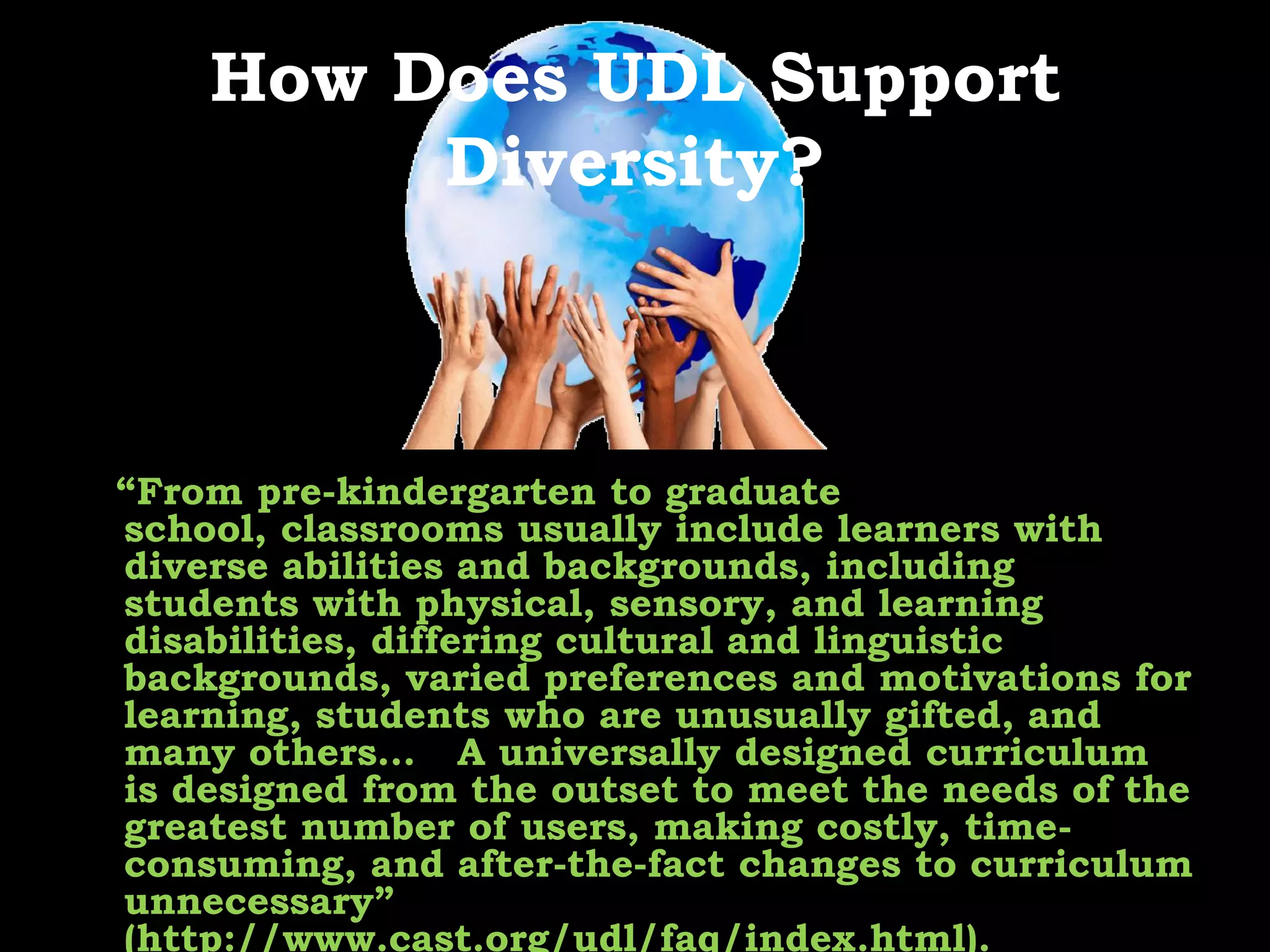 How Does UDL Support Diversity?   “From pre-kindergarten to graduate school, classrooms usually include learners with diverse abilities and backgrounds, including students with physical, sensory, and learning disabilities, differing cultural and linguistic backgrounds, varied preferences and motivations for learning, students who are unusually gifted, and many others… 	A universally designed curriculum is designed from the outset to meet the needs of the greatest number of users, making costly, time-consuming, and after-the-fact changes to curriculum unnecessary” (http://www.cast.org/udl/faq/index.html).