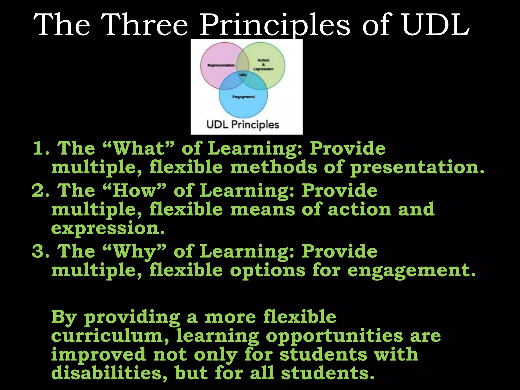The Three Principles of UDL1. The “What” of Learning: Provide multiple, flexible methods of presentation.2. The “How” of Learning: Provide multiple, flexible means of action and expression.3. The “Why” of Learning: Provide multiple, flexible options for engagement.     By providing a more flexible curriculum, learning opportunities are improved not only for students with disabilities, but for all students.  