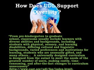 How Does UDL Support Diversity?   “From pre-kindergarten to graduate school, classrooms usually include learners with diverse abilities and backgrounds, including students with physical, sensory, and learning disabilities, differing cultural and linguistic backgrounds, varied preferences and motivations for learning, students who are unusually gifted, and many others… 	A universally designed curriculum is designed from the outset to meet the needs of the greatest number of users, making costly, time-consuming, and after-the-fact changes to curriculum unnecessary” (http://www.cast.org/udl/faq/index.html).