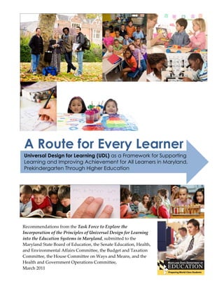 A Route for Every Learner
Universal Design for Learning (UDL) as a Framework for Supporting
Learning and Improving Achievement for All Learners in Maryland,
Prekindergarten Through Higher Education




Recommendations from the Task Force to Explore the
Incorporation of the Principles of Universal Design for Learning
into the Education Systems in Maryland, submitted to the
Maryland State Board of Education, the Senate Education, Health,
and Environmental Affairs Committee, the Budget and Taxation
Committee, the House Committee on Ways and Means, and the
Health and Government Operations Committee,
March 2011
 