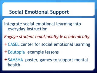 Social Emotional Support Integrate social emotional learning into everyday instruction  Engage student emotionally & academically CASEL  center for social emotional learning Edutopia   example lessons SAMSHA   poster, games to support mental health 