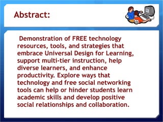 Abstract:   Demonstration of FREE technology resources, tools, and strategies that embrace Universal Design for Learning, support multi-tier instruction, help diverse learners, and enhance productivity. Explore ways that technology and free social networking tools can help or hinder students learn academic skills and develop positive social relationships and collaboration. 